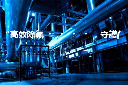 “高效除氟，守護(hù)碧水藍(lán)天——廢水中氟離子處理新篇章”